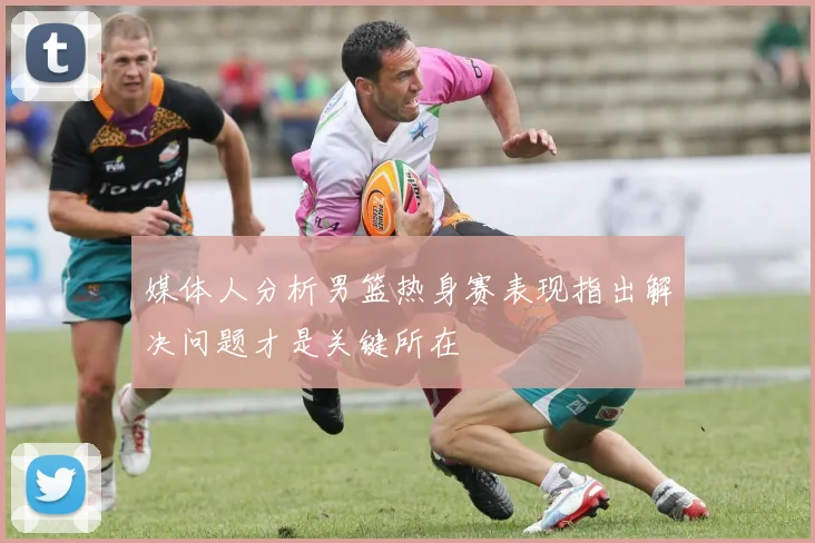 媒体人分析男篮热身赛表现指出解决问题才是关键所在