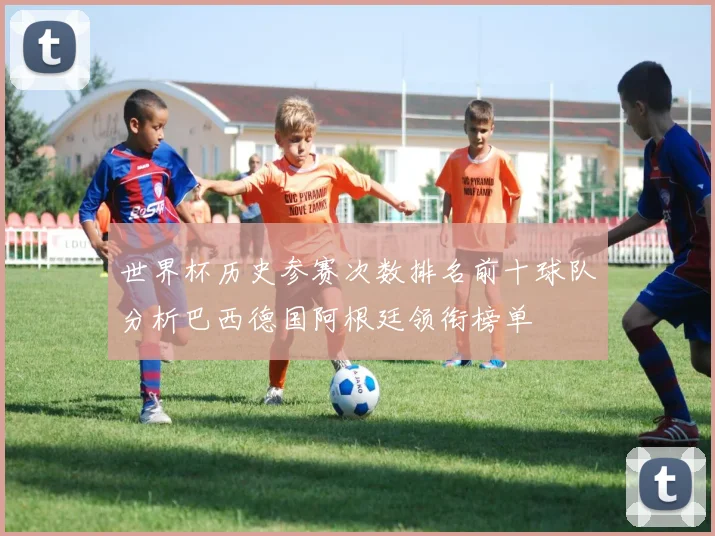 世界杯历史参赛次数排名前十球队分析巴西德国阿根廷领衔榜单