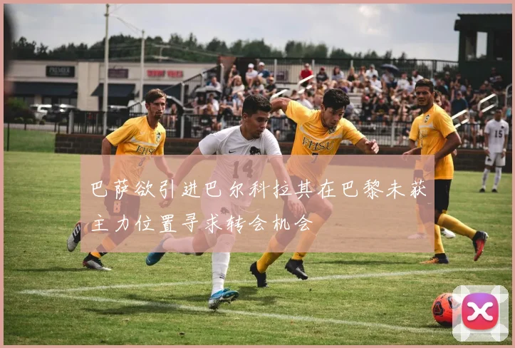 巴萨欲引进巴尔科拉其在巴黎未获主力位置寻求转会机会