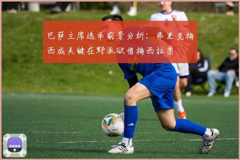 巴萨主席选举前景分析：弗里克梅西成关键在野派欲借梅西拉票